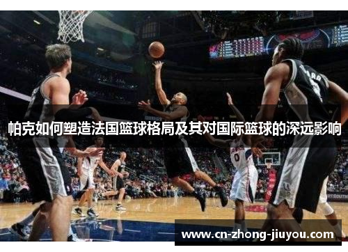 帕克如何塑造法国篮球格局及其对国际篮球的深远影响 帕克如何塑造法国篮球格局及其对国际篮球的深远影响