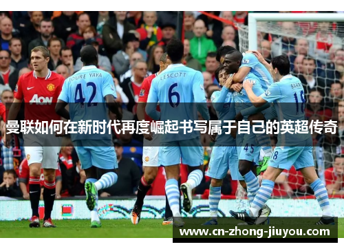 曼联如何在新时代再度崛起书写属于自己的英超传奇 曼联如何在新时代再度崛起书写属于自己的英超传奇