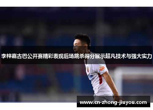 李梓嘉古巴公开赛精彩表现后场跳杀得分展示超凡技术与强大实力 李梓嘉古巴公开赛精彩表现后场跳杀得分展示超凡技术与强大实力