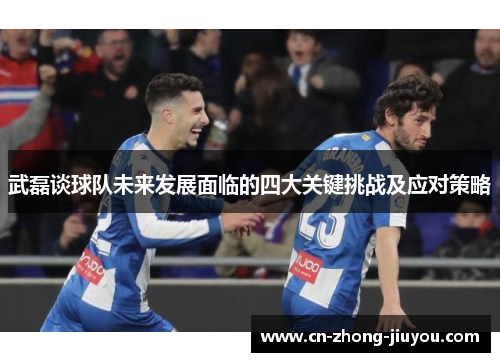 武磊谈球队未来发展面临的四大关键挑战及应对策略 武磊谈球队未来发展面临的四大关键挑战及应对策略
