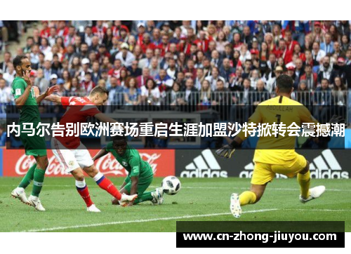 内马尔告别欧洲赛场重启生涯加盟沙特掀转会震撼潮 内马尔告别欧洲赛场重启生涯加盟沙特掀转会震撼潮