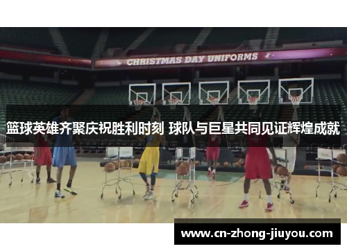 篮球英雄齐聚庆祝胜利时刻 球队与巨星共同见证辉煌成就